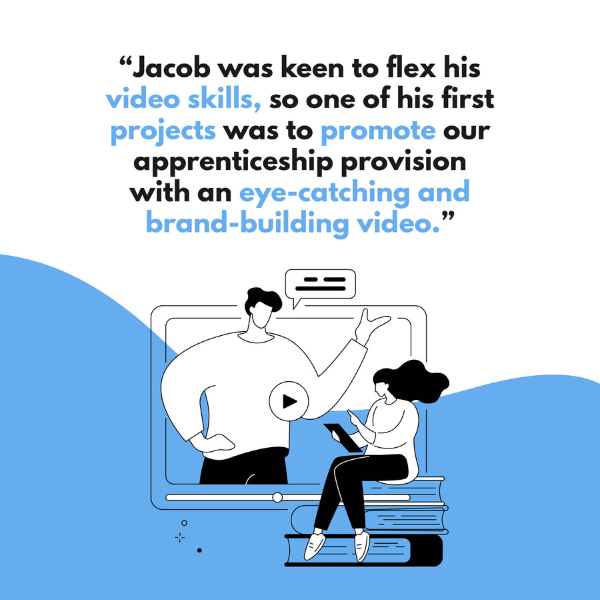 "Jacob was keen to flex his video skills, so one of his first projects was to promote our apprenticeship provision with an eye-catching and brand-building video."