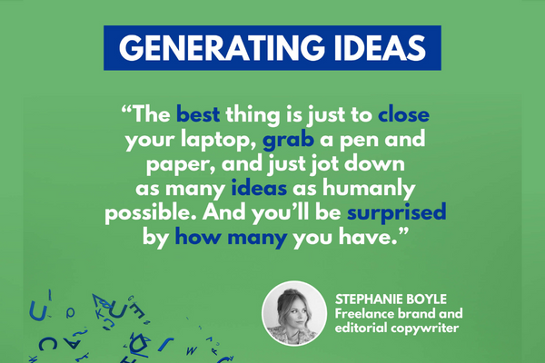 Text description: "The best thing is just to close your laptop, grab a pen and paper, and just jot down as many ideas as humanly possible. And you'll be surprised by how many you have." - Stephanie Boyle, freelance brand and editorial copywriter