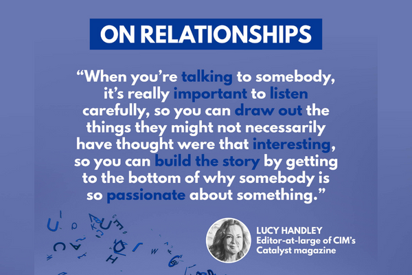 Text description: "When you're talking to somebody, it's really important to listen carefully, so you can draw out the things they might not necessarily have thought were that interesting, so you can build the story by getting to the bottom of why somebody is so passionate about something." - Lucy Handley, editor-in-large, CIM's Catalyst magazine