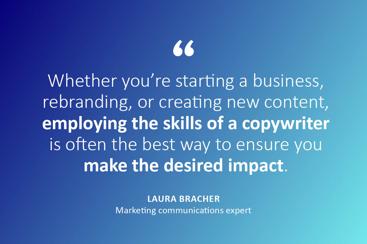 "Whether you're starting a business, rebranding, or creating new content, employing the skills of a copywriter is often the best way to ensure you make the desired impact." - Laura Bracher, Marketing communications expert