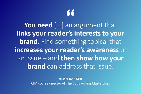 Image description: A quote with the person and job title below. Text reads: "You need an argument that links your reader's interest to your brand. Find something topical that increases your reader's awareness of an issue - and then show how your brand can address that issue." - Alan Barker, CIM course director of The Copywriting Masterclass