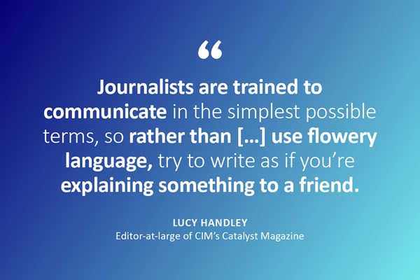Image description: A quote in text with the name and job title below. Text reads: "Journalists are trained to communicate in the simplest possible terms, so rather than use flowery language, try to write as if you're explaining something to a friend." - Lucy Handley, Editor-at-large of CIM's Catalyst Magazine