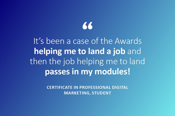 (Quote) It's been a case of the Awards helping me to land a job and then the job helping me to land passes in my modules! - Certificate in professional digital marketing, Student
