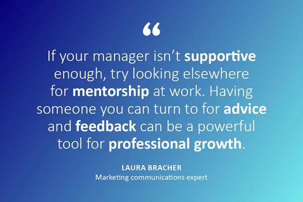 "If your manager isn't supportive enough, try looking elsewhere for mentorship at work. Having someone you can turn to for advice and feedback can be a powerful tool for professional growth." - Laura Bracher, marketing and communications expert