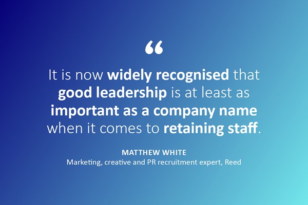 Quote: "It is now widely recognised that good leadership is at least as important as a company name when it comes to retaining staff."- Matthew White, Marketing, creative and PR recruitment expert, Reed