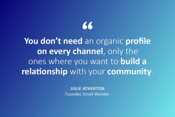 "You don't need an organic profile on every channel, only the ones where you want to build a relationship with your community." - Julie Atherton, founder, Small Wonder