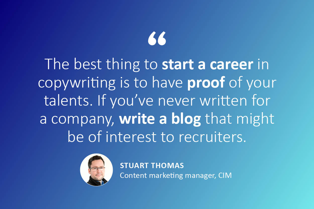"The best thing to start a career in copywriting is to have proof of your talents. If you’ve never written for a company, write a blog that might be of interest to recruiters." - quote from Stuart Thomas, content marketing manager for CIM