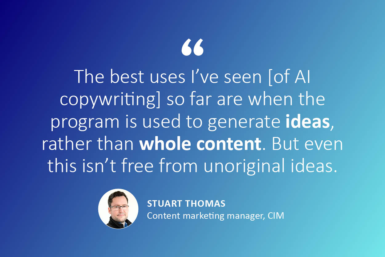 "The best uses I've seen [of AI in copywriting] so far are when the program is used to generate (bolded text) ideas (not bolded), rather than (bolded text) whole content (not bolded). But even this isn't free from unoriginal ideas - quote from Stuart Thomas, content marketing manager at CIM